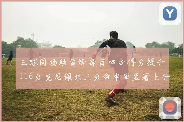 三球同场助黄蜂每百回合得分提升116分克尼佩尔三分命中率显著上升近10
