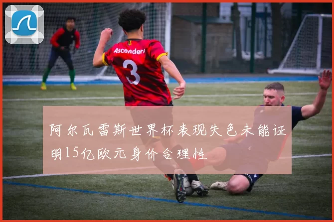 阿尔瓦雷斯世界杯表现失色未能证明15亿欧元身价合理性