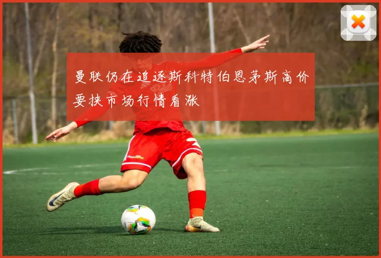 曼联仍在追逐斯科特伯恩茅斯高价要挟市场行情看涨