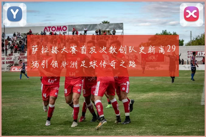 萨拉赫大赛首发次数创队史新高29场引领非洲足球传奇之路