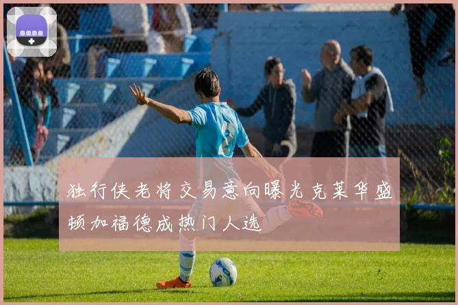 独行侠老将交易意向曝光克莱华盛顿加福德成热门人选