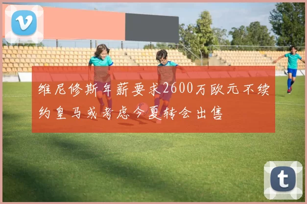 维尼修斯年薪要求2600万欧元不续约皇马或考虑今夏转会出售