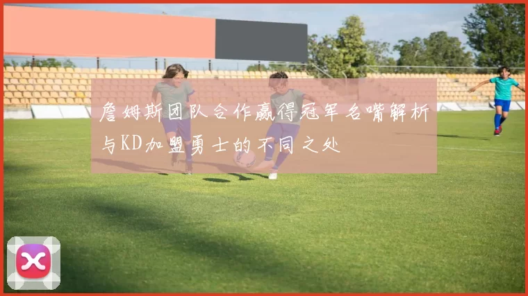 詹姆斯团队合作赢得冠军名嘴解析与KD加盟勇士的不同之处